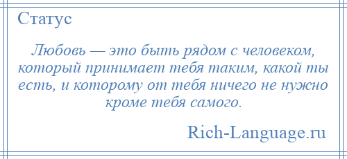 
    Любовь — это быть рядом с человеком, который принимает тебя таким, какой ты есть, и которому от тебя ничего не нужно кроме тебя самого.
