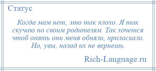 
    Когда мам нет, это так плохо. Я так скучаю по своим родителям. Так хочется чтоб опять они меня обняли, приласкали. Но, увы, назад их не вернешь.