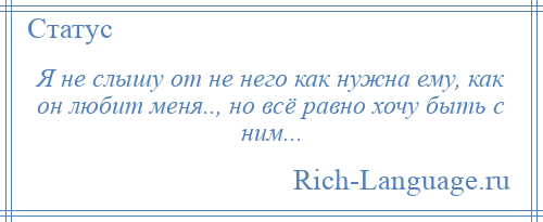 
    Я не слышу от не него как нужна ему, как он любит меня.., но всё равно хочу быть с ним...