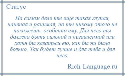 
    На самом деле ты еще такая глупая, наивная и ранимая, но ты никому этого не покажешь, особенно ему. Для него ты должна быть сильной и независимой или хотя бы казаться ею, как бы ни было больно. Так будет лучше и для тебя и для него.