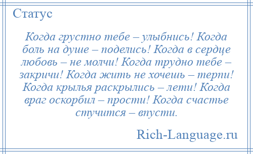
    Когда грустно тебе – улыбнись! Когда боль на душе – поделись! Когда в сердце любовь – не молчи! Когда трудно тебе – закричи! Когда жить не хочешь – терпи! Когда крылья раскрылись – лети! Когда враг оскорбил – прости! Когда счастье стучится – впусти.