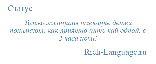 
    Только женщины имеющие детей понимают, как приятно пить чай одной, в 2 часа ночи!