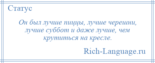 
    Он был лучше пиццы, лучше черешни, лучше суббот и даже лучше, чем крутиться на кресле.