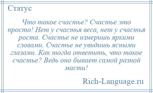 
    Что такое счастье? Счастье это просто! Нет у счастья веса, нет у счастья роста. Счастье не измеришь яркими словами. Счастье не увидишь ясными глазами. Как тогда ответить, что такое счастье? Ведь оно бывает самой разной масти!