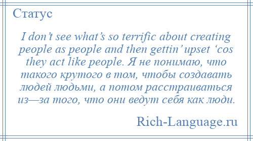 
    I don’t see what’s so terrific about creating people as people and then gettin’ upset ‘cos they act like people. Я не понимаю, что такого крутого в том, чтобы создавать людей людьми, а потом расстраиваться из—за того, что они ведут себя как люди.