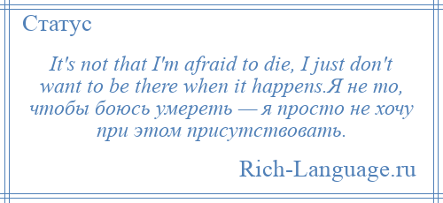 
    It's not that I'm afraid to die, I just don't want to be there when it happens.Я не то, чтобы боюсь умереть — я просто не хочу при этом присутствовать.