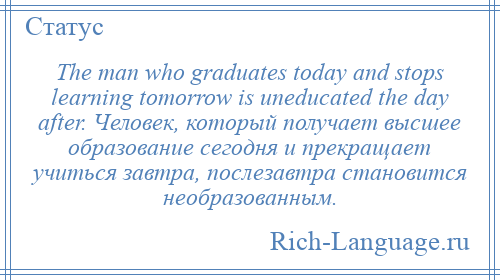
    The man who graduates today and stops learning tomorrow is uneducated the day after. Человек, который получает высшее образование сегодня и прекращает учиться завтра, послезавтра становится необразованным.