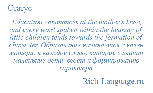 
    Education commences at the mother’s knee, and every word spoken within the hearsay of little children tends towards the formation of character. Образование начинается с колен матери, и каждое слово, которое слышат маленькие дети, ведет к формированию характера.