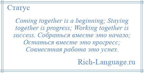 
    Coming together is a beginning; Staying together is progress; Working together is success. Собраться вместе это начало; Остаться вместе это прогресс; Совместная работа это успех.