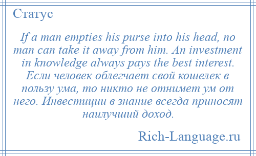 
    If a man empties his purse into his head, no man can take it away from him. An investment in knowledge always pays the best interest. Если человек облегчает свой кошелек в пользу ума, то никто не отнимет ум от него. Инвестиции в знание всегда приносят наилучший доход.