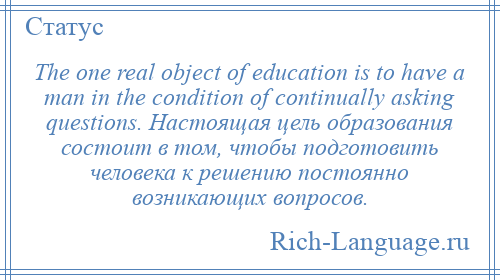 
    The one real object of education is to have a man in the condition of continually asking questions. Настоящая цель образования состоит в том, чтобы подготовить человека к решению постоянно возникающих вопросов.