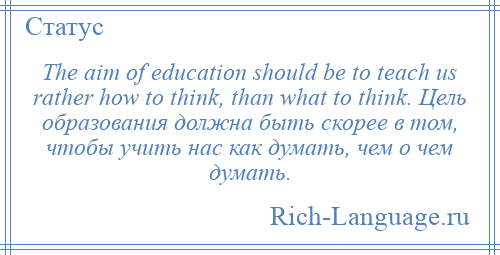 
    The aim of education should be to teach us rather how to think, than what to think. Цель образования должна быть скорее в том, чтобы учить нас как думать, чем о чем думать.