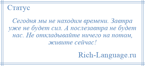 
    Сегодня мы не находим времени. Завтра уже не будет сил. А послезавтра не будет нас. Не откладывайте ничего на потом, живите сейчас!