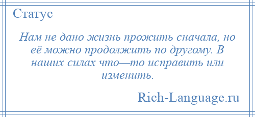
    Нам не дано жизнь прожить сначала, но её можно продолжить по другому. В наших силах что—то исправить или изменить.