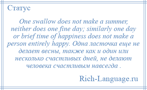 
    One swallow does not make a summer, neither does one fine day; similarly one day or brief time of happiness does not make a person entirely happy. Одна ласточка еще не делает весны, также как и один или несколько счастливых дней, не делают человека счастливым навсегда .