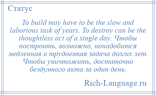 
    To build may have to be the slow and laborious task of years. To destroy can be the thoughtless act of a single day. Чтобы построить, возможно, понадобится медленная и трудоемкая задача долгих лет. Чтобы уничтожить, достаточно бездумного акта за один день.