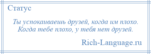 
    Ты успокаиваешь друзей, когда им плохо. Когда тебе плохо, у тебя нет друзей.