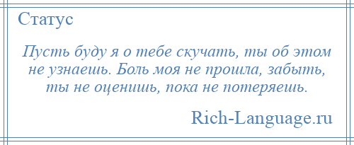 
    Пусть буду я о тебе скучать, ты об этом не узнаешь. Боль моя не прошла, забыть, ты не оценишь, пока не потеряешь.