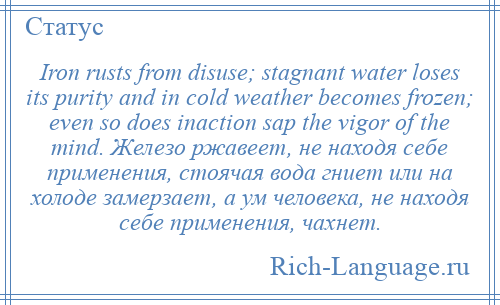 
    Iron rusts from disuse; stagnant water loses its purity and in cold weather becomes frozen; even so does inaction sap the vigor of the mind. Железо ржавеет, не находя себе применения, стоячая вода гниет или на холоде замерзает, а ум человека, не находя себе применения, чахнет.