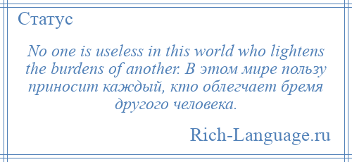 
    No one is useless in this world who lightens the burdens of another. В этом мире пользу приносит каждый, кто облегчает бремя другого человека.