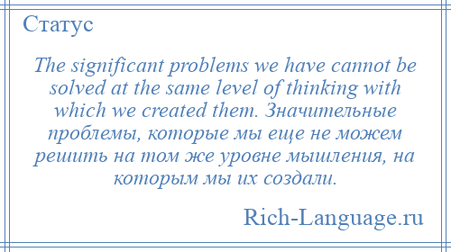 
    The significant problems we have cannot be solved at the same level of thinking with which we created them. Значительные проблемы, которые мы еще не можем решить на том же уровне мышления, на которым мы их создали.