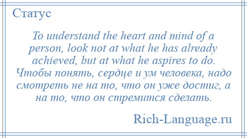 
    To understand the heart and mind of a person, look not at what he has already achieved, but at what he aspires to do. Чтобы понять, сердце и ум человека, надо смотреть не на то, что он уже достиг, а на то, что он стремится сделать.