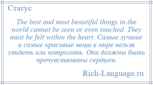 
    The best and most beautiful things in the world cannot be seen or even touched. They must be felt within the heart. Самые лучшие и самые красивые вещи в мире нельзя увидеть или потрогать. Они должны быть прочувствованы сердцем.