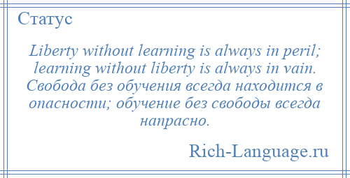 
    Liberty without learning is always in peril; learning without liberty is always in vain. Свобода без обучения всегда находится в опасности; обучение без свободы всегда напрасно.