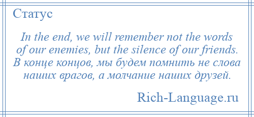 
    In the end, we will remember not the words of our enemies, but the silence of our friends. В конце концов, мы будем помнить не слова наших врагов, а молчание наших друзей.