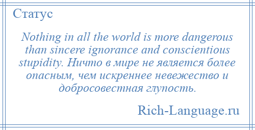 
    Nothing in all the world is more dangerous than sincere ignorance and conscientious stupidity. Ничто в мире не является более опасным, чем искреннее невежество и добросовестная глупость.