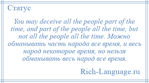 
    You may deceive all the people part of the time, and part of the people all the time, but not all the people all the time. Можно обманывать часть народа все время, и весь народ некоторое время, но нельзя обманывать весь народ все время.