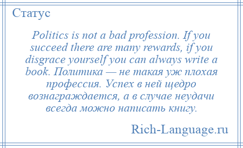 
    Politics is not a bad profession. If you succeed there are many rewards, if you disgrace yourself you can always write a book. Политика — не такая уж плохая профессия. Успех в ней щедро вознаграждается, а в случае неудачи всегда можно написать книгу.