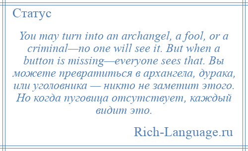 
    You may turn into an archangel, a fool, or a criminal—no one will see it. But when a button is missing—everyone sees that. Вы можете превратиться в архангела, дурака, или уголовника — никто не заметит этого. Но когда пуговица отсутствует, каждый видит это.