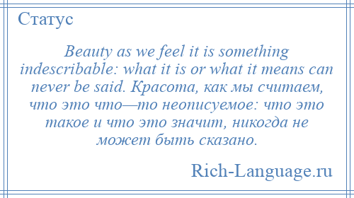 
    Beauty as we feel it is something indescribable: what it is or what it means can never be said. Красота, как мы считаем, что это что—то неописуемое: что это такое и что это значит, никогда не может быть сказано.