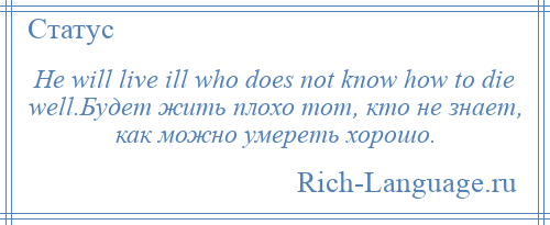 
    He will live ill who does not know how to die well.Будет жить плохо тот, кто не знает, как можно умереть хорошо.