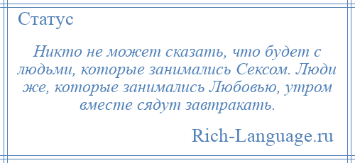 
    Никто не может сказать, что будет с людьми, которые занимались Сексом. Люди же, которые занимались Любовью, утром вместе сядут завтракать.