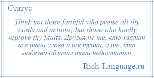 
    Think not those faithful who praise all thy words and actions; but those who kindly reprove thy faults. Друзья не те, кто хвалит все твои слова и поступки, а те, кто любезно обличил твои недостатки.