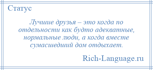
    Лучшие друзья – это когда по отдельности как будто адекватные, нормальные люди, а когда вместе сумасшедший дом отдыхает.