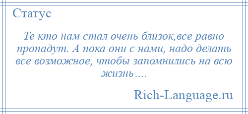 
    Те кто нам стал очень близок,все равно пропадут. А пока они с нами, надо делать все возможное, чтобы запомнились на всю жизнь….