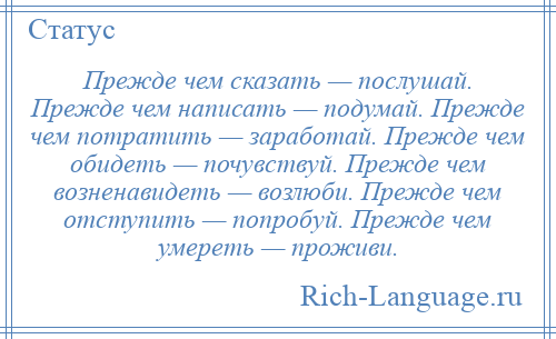 
    Прежде чем сказать — послушай. Прежде чем написать — подумай. Прежде чем потратить — заработай. Прежде чем обидеть — почувствуй. Прежде чем возненавидеть — возлюби. Прежде чем отступить — попробуй. Прежде чем умереть — проживи.