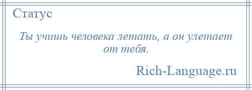 
    Ты учишь человека летать, а он улетает от тебя.