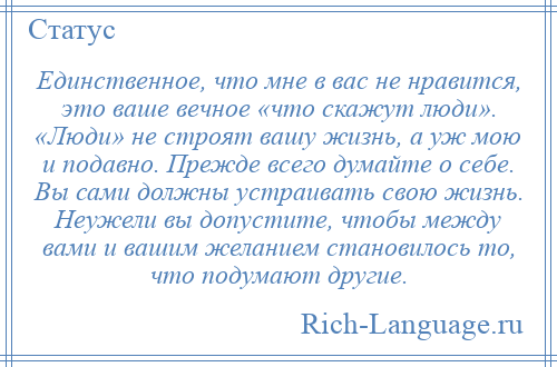 
    Единственное, что мне в вас не нравится, это ваше вечное «что скажут люди». «Люди» не строят вашу жизнь, а уж мою и подавно. Прежде всего думайте о себе. Вы сами должны устраивать свою жизнь. Неужели вы допустите, чтобы между вами и вашим желанием становилось то, что подумают другие.