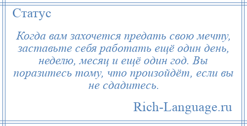 
    Когда вам захочется предать свою мечту, заставьте себя работать ещё один день, неделю, месяц и ещё один год. Вы поразитесь тому, что произойдёт, если вы не сдадитесь.
