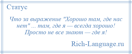 
    Что за выражение Хорошо там, где нас нет ... там, где я — всегда хорошо! Просто не все знают — где я!