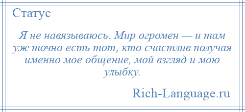 
    Я не навязываюсь. Мир огромен — и там уж точно есть тот, кто счастлив получая именно мое общение, мой взгляд и мою улыбку.