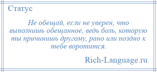 
    Не обещай, если не уверен, что выполнишь обещанное, ведь боль, которую ты причинишь другому, рано или поздно к тебе воротится.