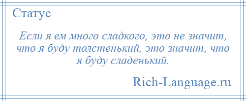 
    Если я ем много сладкого, это не значит, что я буду толстенький, это значит, что я буду сладенький.