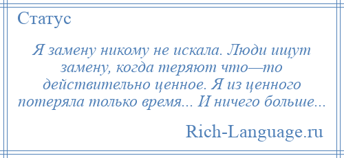 
    Я замену никому не искала. Люди ищут замену, когда теряют что—то действительно ценное. Я из ценного потеряла только время... И ничего больше...