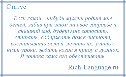 
    Если какой—нибудь мужик родит мне детей, забив при этом на свое здоровье и внешний вид, будет мне готовить, стирать, содержать дом в чистоте, воспитывать детей, лечить их, учить с ними уроки, ждать когда я приду с гулянок. Я готова сама его обеспечивать.