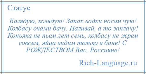 
    Колядую, колядую! Запах водки носом чую! Колбасу очами бачу. Наливай, а то заплачу! Коньяка не пьем лет семь, колбасу не жрем совсем, яйца видим только в бане! С РОЖДЕСТВОМ Вас, Россияне!